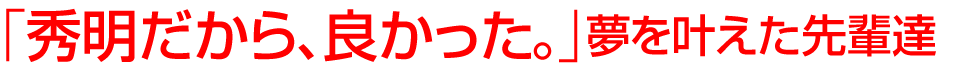 「秀明だから、良かった。」夢を叶えた先輩達