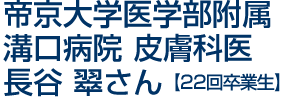 帝京大学医学部附属　溝口病院　皮膚科医　長谷　翠さん[22回卒業生]